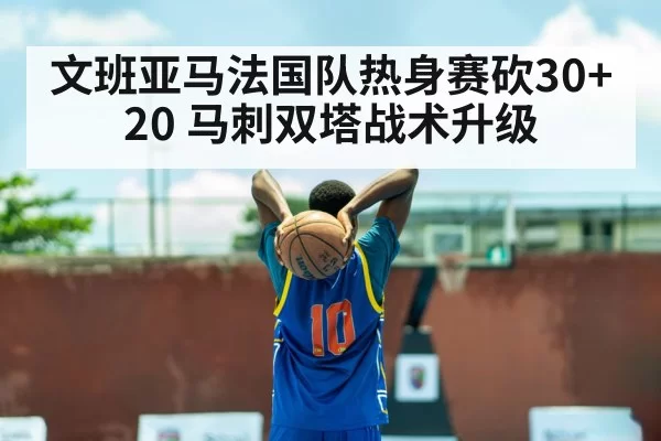 文班亚马法国队热身赛砍30+20 马刺双塔战术升级