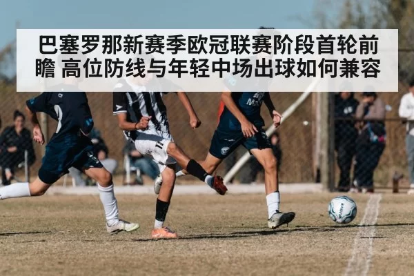 巴塞罗那新赛季欧冠联赛阶段首轮前瞻 高位防线与年轻中场出球如何兼容